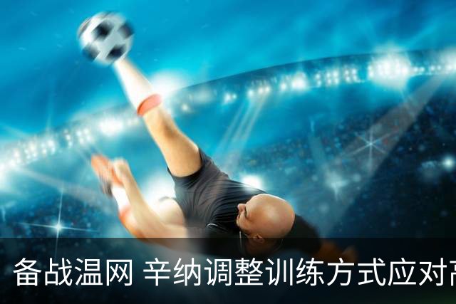 备战温网 辛纳调整训练方式应对高温挑战