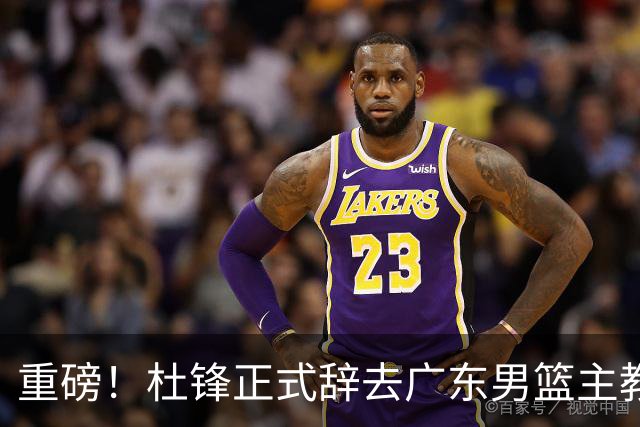 重磅！杜锋正式辞去广东男篮主教练职务，外教接任成为热点话题